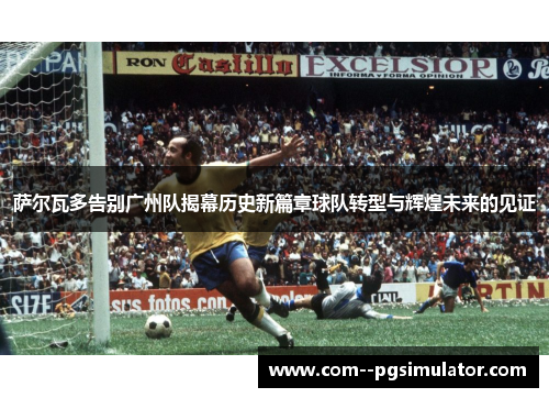 萨尔瓦多告别广州队揭幕历史新篇章球队转型与辉煌未来的见证 萨尔瓦多告别广州队揭幕历史新篇章球队转型与辉煌未来的见证