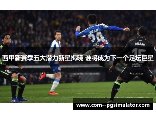 西甲新赛季五大潜力新星揭晓 谁将成为下一个足坛巨星