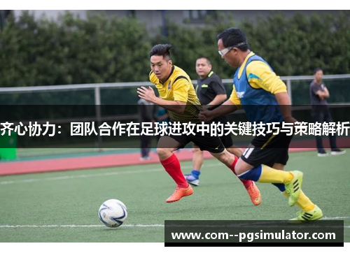 齐心协力：团队合作在足球进攻中的关键技巧与策略解析