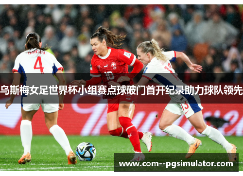 乌斯梅女足世界杯小组赛点球破门首开纪录助力球队领先 乌斯梅女足世界杯小组赛点球破门首开纪录助力球队领先