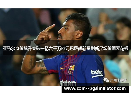 亚马尔身价飙升突破一亿六千万欧元巴萨超新星刷新足坛价值天花板 亚马尔身价飙升突破一亿六千万欧元巴萨超新星刷新足坛价值天花板