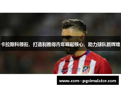 卡拉斯科领衔，打造利雅得青年崛起核心，助力球队新辉煌