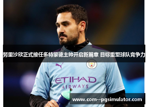 努里沙欣正式接任多特蒙德主帅开启新篇章 目标重塑球队竞争力