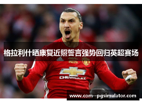 格拉利什晒康复近照誓言强势回归英超赛场