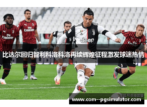 比达尔回归智利科洛科洛再续辉煌征程激发球迷热情 比达尔回归智利科洛科洛再续辉煌征程激发球迷热情