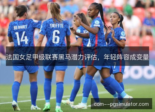 法国女足甲级联赛黑马潜力评估,年轻阵容成变量 法国女足甲级联赛黑马潜力评估,年轻阵容成变量